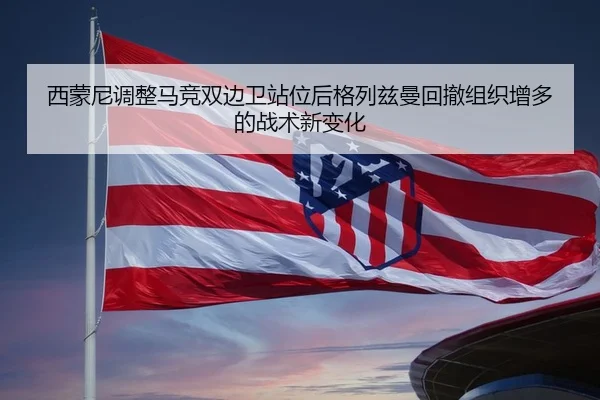 西蒙尼调整马竞双边卫站位后格列兹曼回撤组织增多的战术新变化